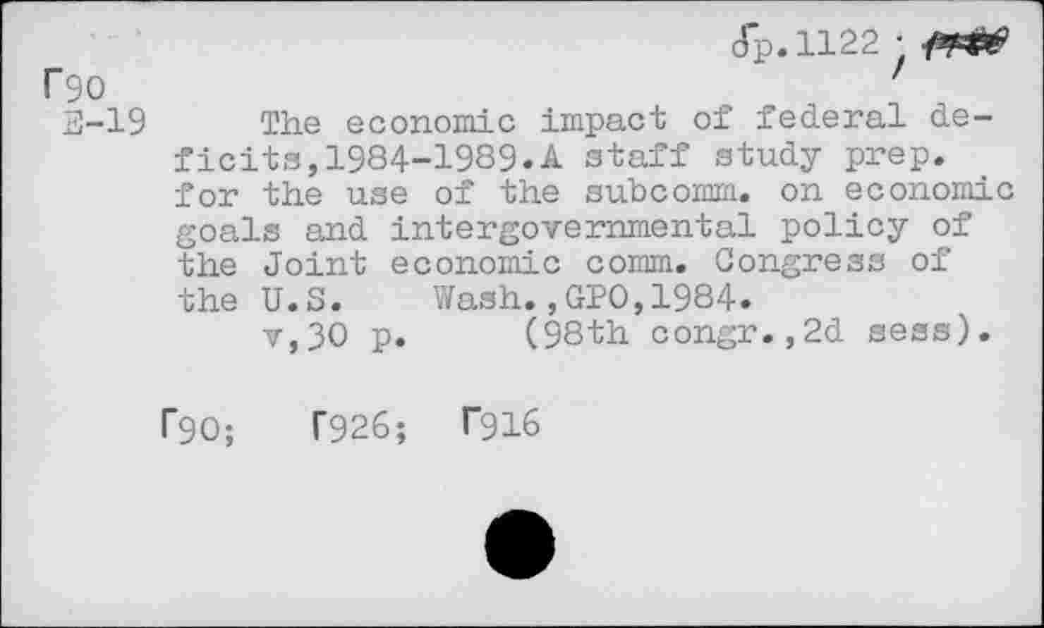 ﻿f90
3-19
(Tp.1122 •
The economic impact of federal deficits, 1984-1989«A staff study prep, for the use of the subcomm, on economic goals and intergovernmental policy of the Joint economic comm. Congress of the U.S. Wash.,GPO,1984.
v,30 p. (98th congr.,2d sess).
F90;	T926;	T916